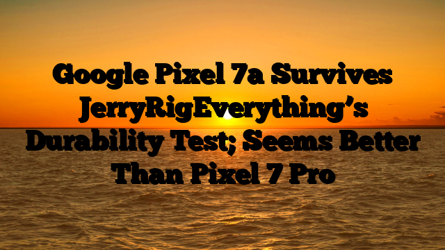 Google Pixel 7a Survives JerryRigEverything’s Durability Test;  Seems Better Than Pixel 7 Pro