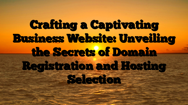 Crafting a Captivating Business Website: Unveiling the Secrets of Domain Registration and Hosting Selection